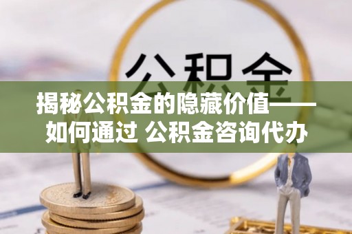 谢岗揭秘公积金的隐藏价值——如何通过 公积金咨询代办提取 优化财富管理