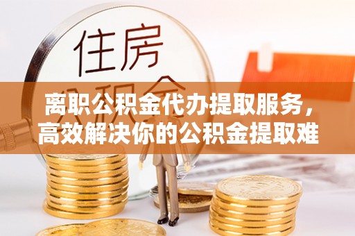 谢岗离职公积金代办提取服务，高效解决你的公积金提取难题