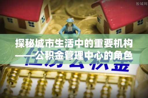 谢岗探秘城市生活中的重要机构——公积金管理中心的角色与意义