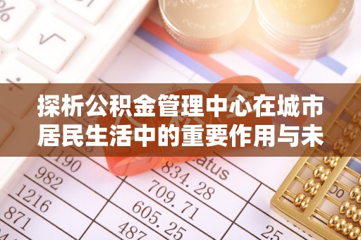 谢岗探析公积金管理中心在城市居民生活中的重要作用与未来发展趋势