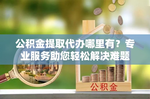 谢岗公积金提取代办哪里有？专业服务助您轻松解决难题